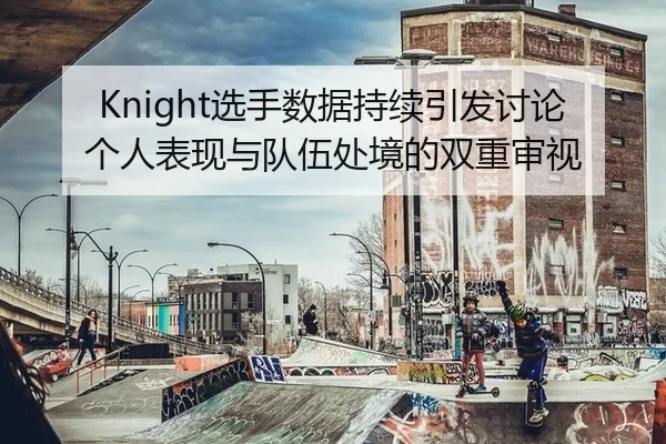 Knight选手数据持续引发讨论 个人表现与队伍处境的双重审视